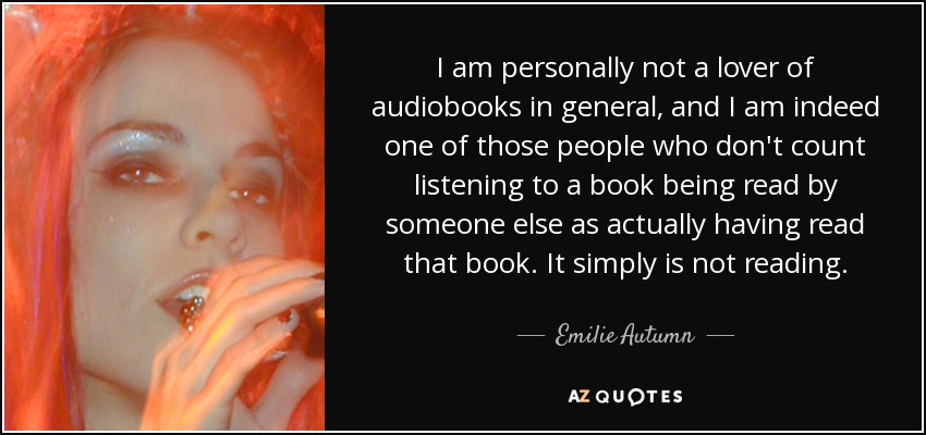 I am personally not a lover of audiobooks in general, and I am indeed one of those people who don't count listening to a book being read by someone else as actually having read that book. It simply is not reading. - Emilie Autumn