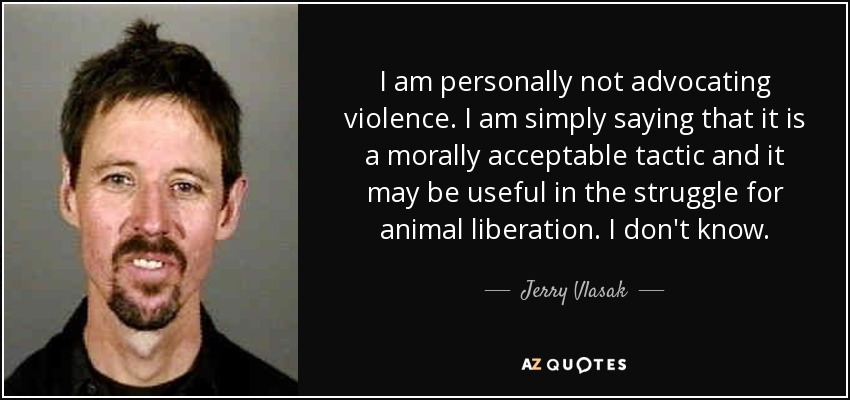I am personally not advocating violence. I am simply saying that it is a morally acceptable tactic and it may be useful in the struggle for animal liberation. I don't know. - Jerry Vlasak