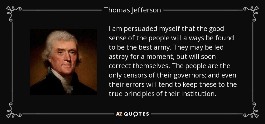 I am persuaded myself that the good sense of the people will always be found to be the best army. They may be led astray for a moment, but will soon correct themselves. The people are the only censors of their governors; and even their errors will tend to keep these to the true principles of their institution. - Thomas Jefferson