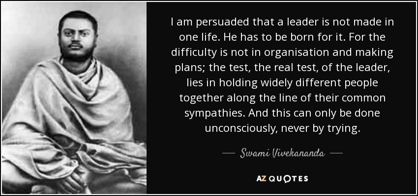 I am persuaded that a leader is not made in one life. He has to be born for it. For the difficulty is not in organisation and making plans; the test, the real test, of the leader, lies in holding widely different people together along the line of their common sympathies. And this can only be done unconsciously, never by trying. - Swami Vivekananda