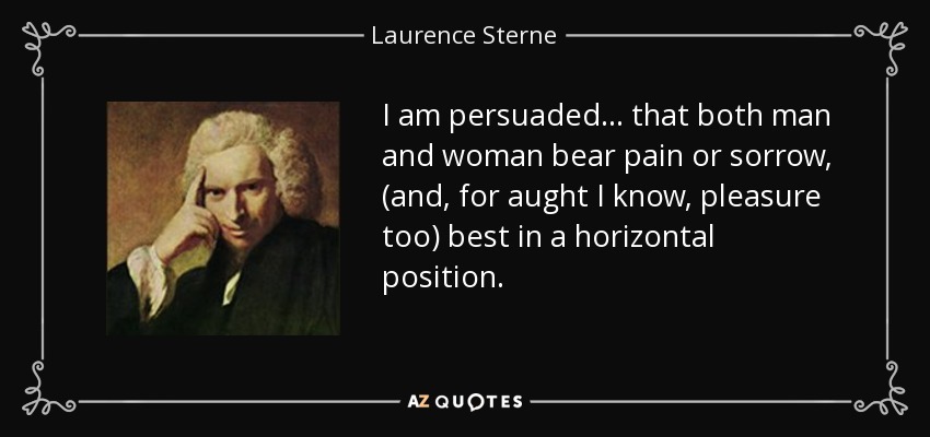 I am persuaded ... that both man and woman bear pain or sorrow, (and, for aught I know, pleasure too) best in a horizontal position. - Laurence Sterne