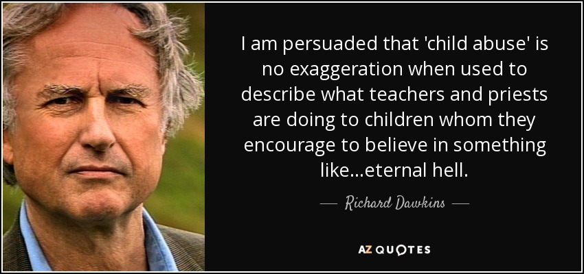 I am persuaded that 'child abuse' is no exaggeration when used to describe what teachers and priests are doing to children whom they encourage to believe in something like...eternal hell. - Richard Dawkins