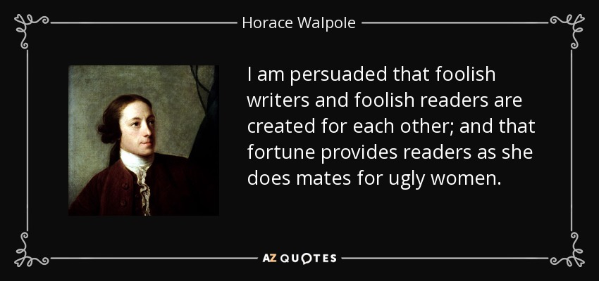 I am persuaded that foolish writers and foolish readers are created for each other; and that fortune provides readers as she does mates for ugly women. - Horace Walpole