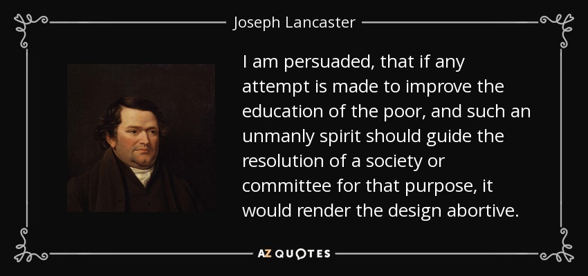 I am persuaded, that if any attempt is made to improve the education of the poor, and such an unmanly spirit should guide the resolution of a society or committee for that purpose, it would render the design abortive. - Joseph Lancaster