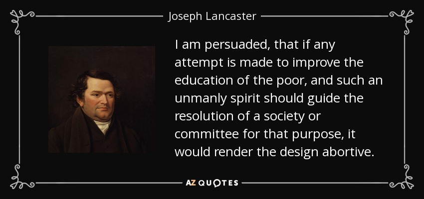I am persuaded, that if any attempt is made to improve the education of the poor, and such an unmanly spirit should guide the resolution of a society or committee for that purpose, it would render the design abortive. - Joseph Lancaster