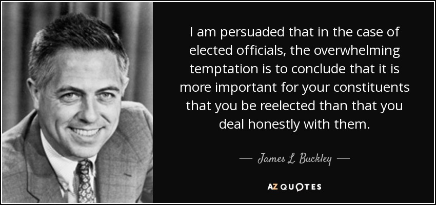 I am persuaded that in the case of elected officials, the overwhelming temptation is to conclude that it is more important for your constituents that you be reelected than that you deal honestly with them. - James L. Buckley