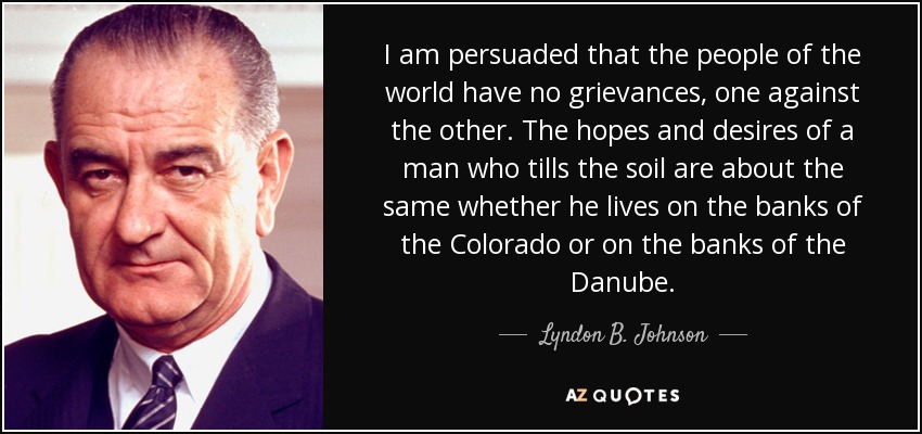 I am persuaded that the people of the world have no grievances, one against the other. The hopes and desires of a man who tills the soil are about the same whether he lives on the banks of the Colorado or on the banks of the Danube. - Lyndon B. Johnson
