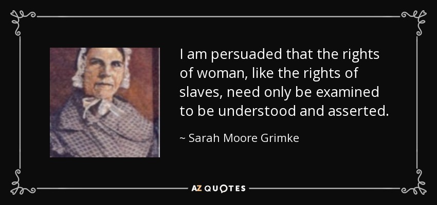I am persuaded that the rights of woman, like the rights of slaves, need only be examined to be understood and asserted. - Sarah Moore Grimke
