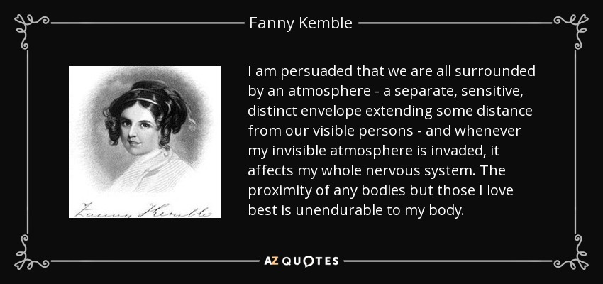 I am persuaded that we are all surrounded by an atmosphere - a separate, sensitive, distinct envelope extending some distance from our visible persons - and whenever my invisible atmosphere is invaded, it affects my whole nervous system. The proximity of any bodies but those I love best is unendurable to my body. - Fanny Kemble