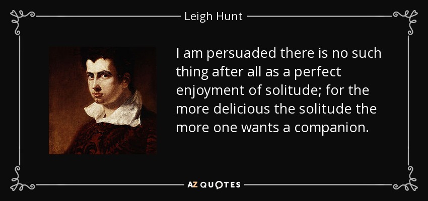 I am persuaded there is no such thing after all as a perfect enjoyment of solitude; for the more delicious the solitude the more one wants a companion. - Leigh Hunt