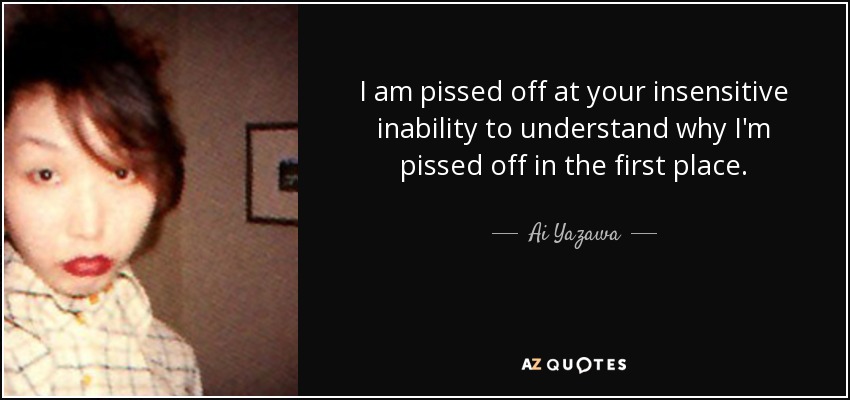 I am pissed off at your insensitive inability to understand why I'm pissed off in the first place. - Ai Yazawa