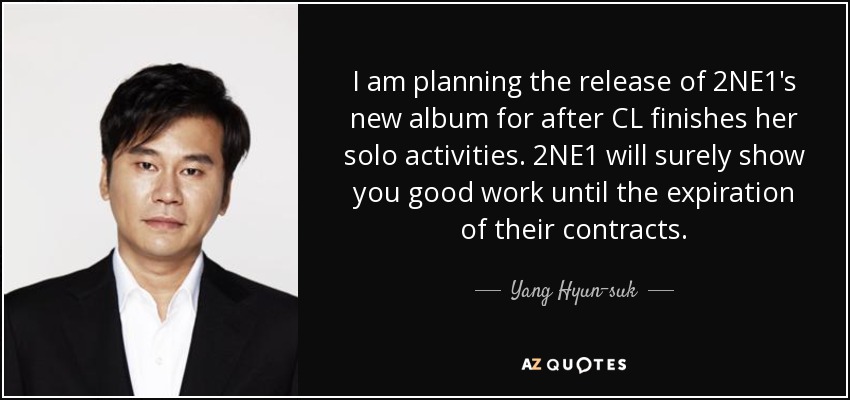 I am planning the release of 2NE1's new album for after CL finishes her solo activities. 2NE1 will surely show you good work until the expiration of their contracts. - Yang Hyun-suk