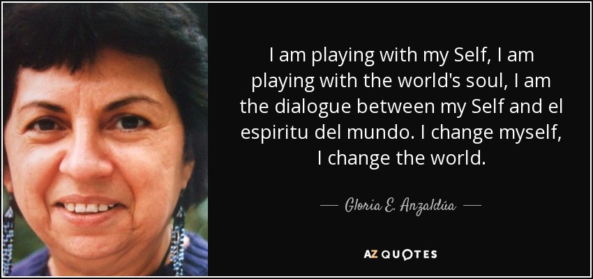 I am playing with my Self, I am playing with the world's soul, I am the dialogue between my Self and el espiritu del mundo. I change myself, I change the world. - Gloria E. Anzaldúa