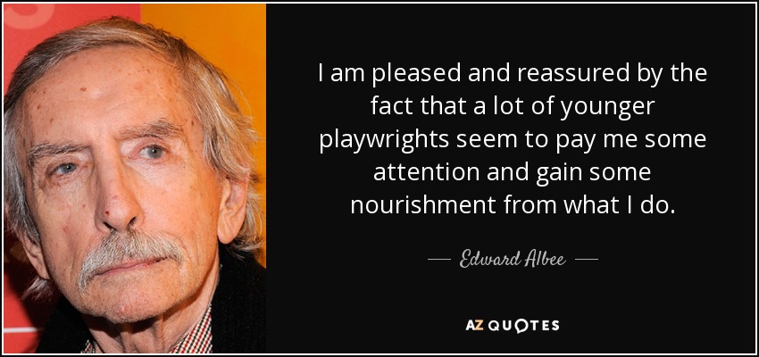 I am pleased and reassured by the fact that a lot of younger playwrights seem to pay me some attention and gain some nourishment from what I do. - Edward Albee