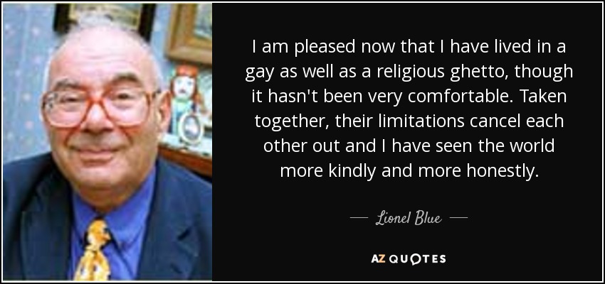 I am pleased now that I have lived in a gay as well as a religious ghetto, though it hasn't been very comfortable. Taken together, their limitations cancel each other out and I have seen the world more kindly and more honestly. - Lionel Blue