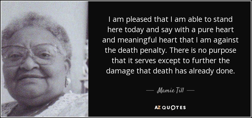 I am pleased that I am able to stand here today and say with a pure heart and meaningful heart that I am against the death penalty. There is no purpose that it serves except to further the damage that death has already done. - Mamie Till
