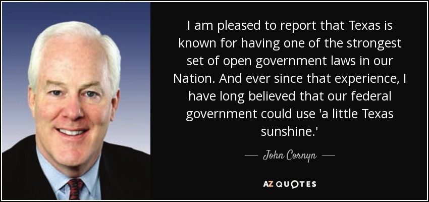 I am pleased to report that Texas is known for having one of the strongest set of open government laws in our Nation. And ever since that experience, I have long believed that our federal government could use 'a little Texas sunshine.' - John Cornyn