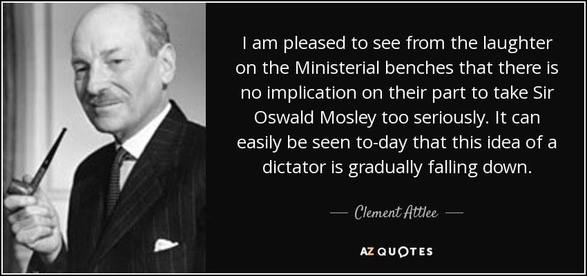 I am pleased to see from the laughter on the Ministerial benches that there is no implication on their part to take Sir Oswald Mosley too seriously. It can easily be seen to-day that this idea of a dictator is gradually falling down. - Clement Attlee