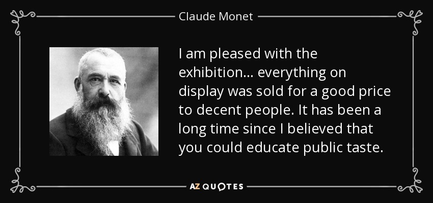 I am pleased with the exhibition... everything on display was sold for a good price to decent people. It has been a long time since I believed that you could educate public taste. - Claude Monet