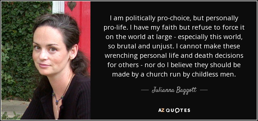 I am politically pro-choice, but personally pro-life. I have my faith but refuse to force it on the world at large - especially this world, so brutal and unjust. I cannot make these wrenching personal life and death decisions for others - nor do I believe they should be made by a church run by childless men. - Julianna Baggott