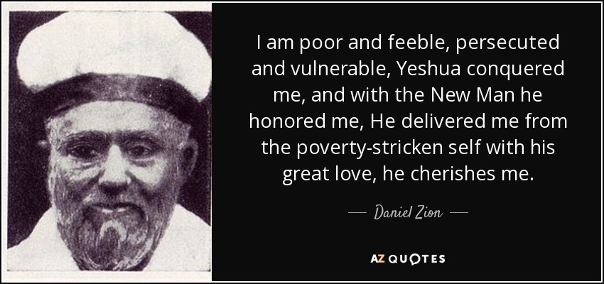 I am poor and feeble, persecuted and vulnerable, Yeshua conquered me, and with the New Man he honored me, He delivered me from the poverty-stricken self with his great love, he cherishes me. - Daniel Zion