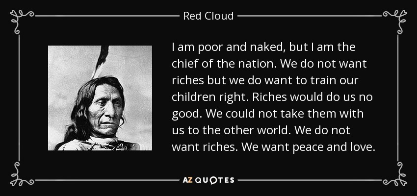 I am poor and naked, but I am the chief of the nation. We do not want riches but we do want to train our children right. Riches would do us no good. We could not take them with us to the other world. We do not want riches. We want peace and love. - Red Cloud