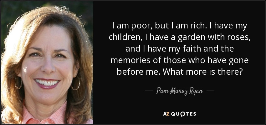 I am poor, but I am rich. I have my children, I have a garden with roses, and I have my faith and the memories of those who have gone before me. What more is there? - Pam Muñoz Ryan