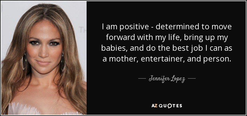 I am positive - determined to move forward with my life, bring up my babies, and do the best job I can as a mother, entertainer, and person. - Jennifer Lopez