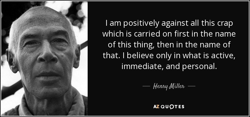 I am positively against all this crap which is carried on first in the name of this thing, then in the name of that. I believe only in what is active, immediate, and personal. - Henry Miller