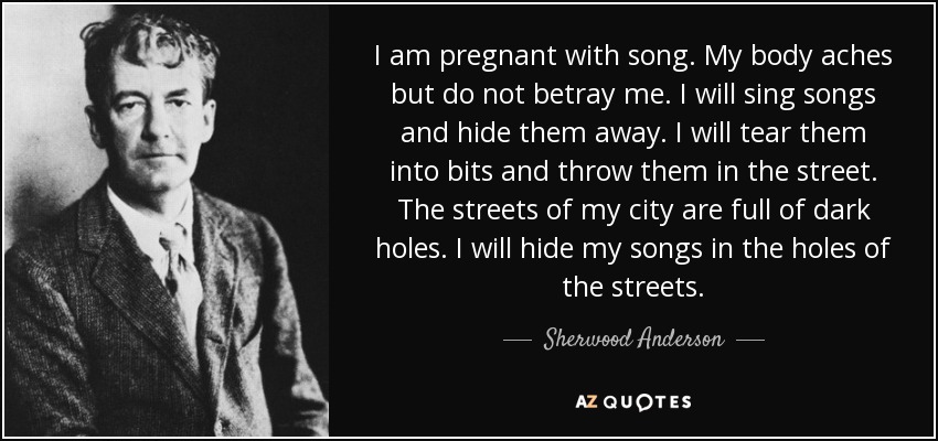 I am pregnant with song. My body aches but do not betray me. I will sing songs and hide them away. I will tear them into bits and throw them in the street. The streets of my city are full of dark holes. I will hide my songs in the holes of the streets. - Sherwood Anderson