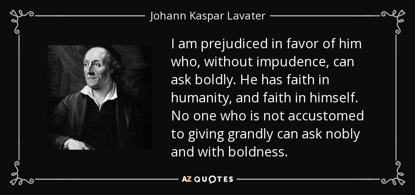 I am prejudiced in favor of him who, without impudence, can ask boldly. He has faith in humanity, and faith in himself. No one who is not accustomed to giving grandly can ask nobly and with boldness. - Johann Kaspar Lavater