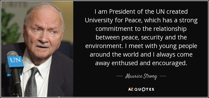 I am President of the UN created University for Peace, which has a strong commitment to the relationship between peace, security and the environment. I meet with young people around the world and I always come away enthused and encouraged. - Maurice Strong