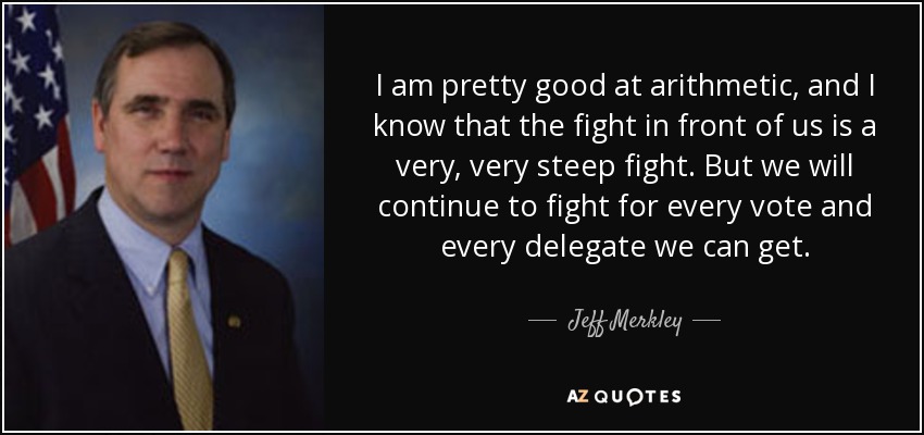 I am pretty good at arithmetic, and I know that the fight in front of us is a very, very steep fight. But we will continue to fight for every vote and every delegate we can get. - Jeff Merkley