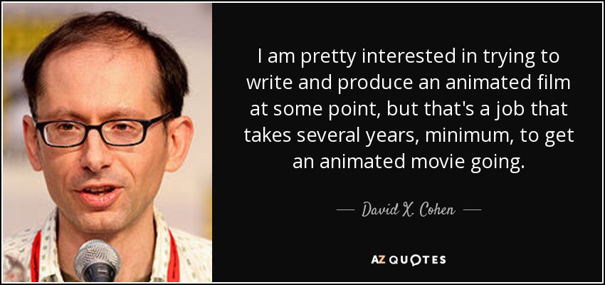 I am pretty interested in trying to write and produce an animated film at some point, but that's a job that takes several years, minimum, to get an animated movie going. - David X. Cohen