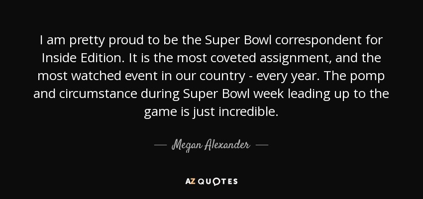 I am pretty proud to be the Super Bowl correspondent for Inside Edition. It is the most coveted assignment, and the most watched event in our country - every year. The pomp and circumstance during Super Bowl week leading up to the game is just incredible. - Megan Alexander