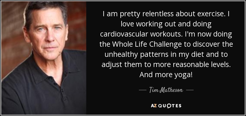 I am pretty relentless about exercise. I love working out and doing cardiovascular workouts. I'm now doing the Whole Life Challenge to discover the unhealthy patterns in my diet and to adjust them to more reasonable levels. And more yoga! - Tim Matheson