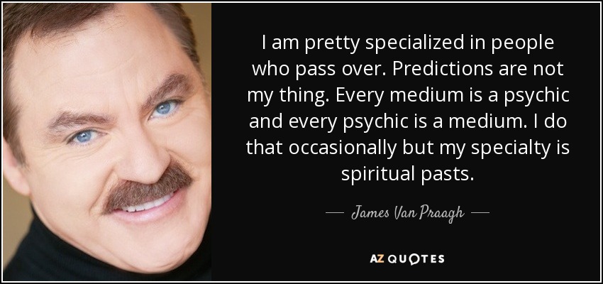I am pretty specialized in people who pass over. Predictions are not my thing. Every medium is a psychic and every psychic is a medium. I do that occasionally but my specialty is spiritual pasts. - James Van Praagh