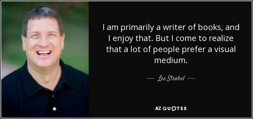 I am primarily a writer of books, and I enjoy that. But I come to realize that a lot of people prefer a visual medium. - Lee Strobel