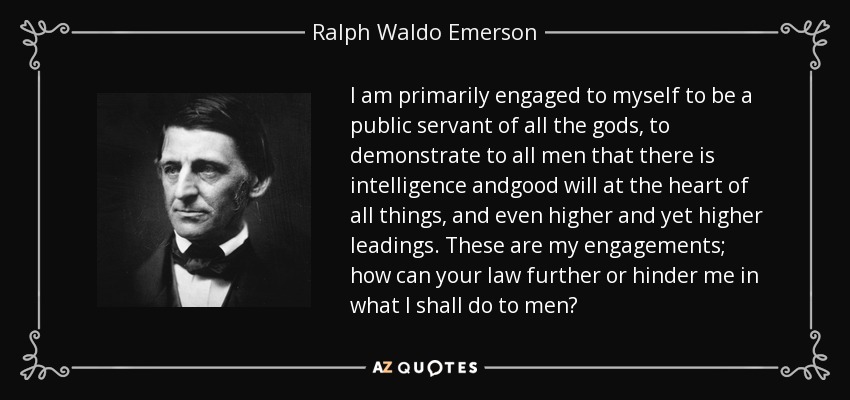 I am primarily engaged to myself to be a public servant of all the gods, to demonstrate to all men that there is intelligence andgood will at the heart of all things, and even higher and yet higher leadings. These are my engagements; how can your law further or hinder me in what I shall do to men? - Ralph Waldo Emerson