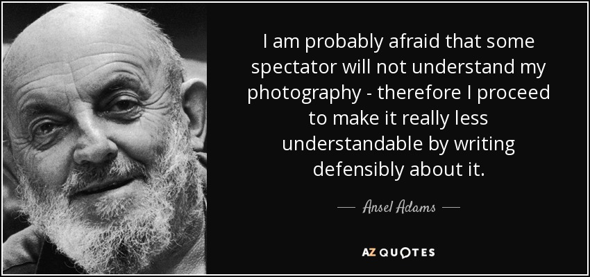 I am probably afraid that some spectator will not understand my photography - therefore I proceed to make it really less understandable by writing defensibly about it. - Ansel Adams
