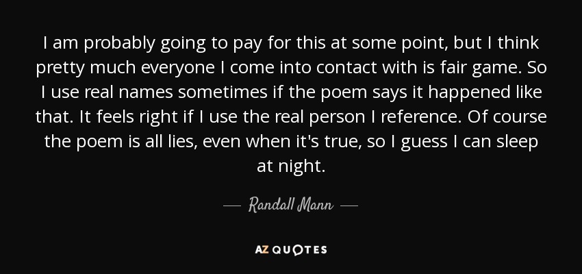 I am probably going to pay for this at some point, but I think pretty much everyone I come into contact with is fair game. So I use real names sometimes if the poem says it happened like that. It feels right if I use the real person I reference. Of course the poem is all lies, even when it's true, so I guess I can sleep at night. - Randall Mann