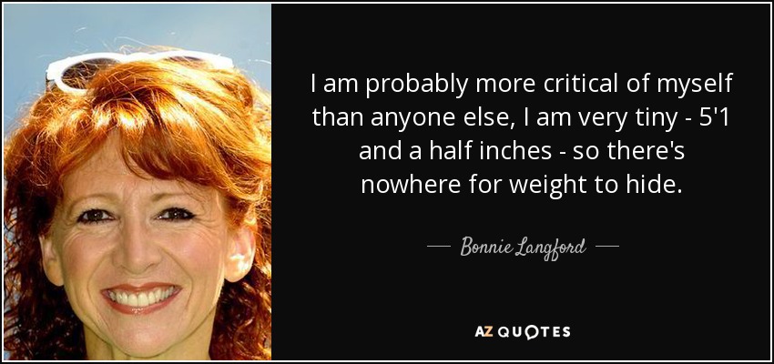 I am probably more critical of myself than anyone else, I am very tiny - 5'1 and a half inches - so there's nowhere for weight to hide. - Bonnie Langford