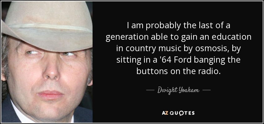 I am probably the last of a generation able to gain an education in country music by osmosis, by sitting in a '64 Ford banging the buttons on the radio. - Dwight Yoakam