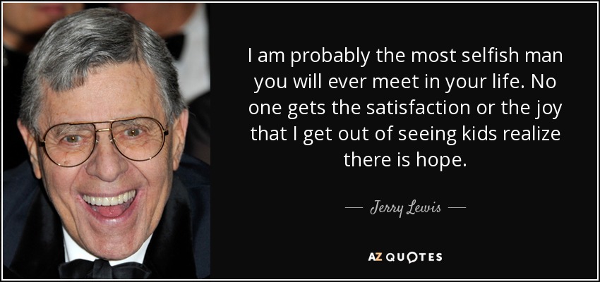 I am probably the most selfish man you will ever meet in your life. No one gets the satisfaction or the joy that I get out of seeing kids realize there is hope. - Jerry Lewis