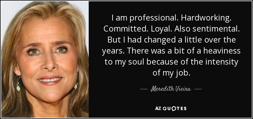 I am professional. Hardworking. Committed. Loyal. Also sentimental. But I had changed a little over the years. There was a bit of a heaviness to my soul because of the intensity of my job. - Meredith Vieira