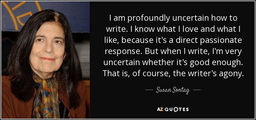 I am profoundly uncertain how to write. I know what I love and what I like, because it's a direct passionate response. But when I write, I'm very uncertain whether it's good enough. That is, of course, the writer's agony. - Susan Sontag