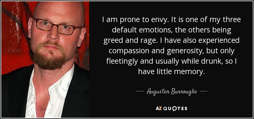 I am prone to envy. It is one of my three default emotions, the others being greed and rage. I have also experienced compassion and generosity, but only fleetingly and usually while drunk, so I have little memory. - Augusten Burroughs