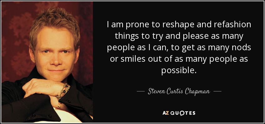 I am prone to reshape and refashion things to try and please as many people as I can, to get as many nods or smiles out of as many people as possible. - Steven Curtis Chapman