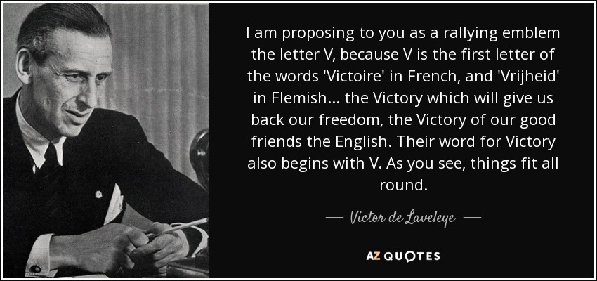 I am proposing to you as a rallying emblem the letter V, because V is the first letter of the words 'Victoire' in French, and 'Vrijheid' in Flemish... the Victory which will give us back our freedom, the Victory of our good friends the English. Their word for Victory also begins with V. As you see, things fit all round. - Victor de Laveleye