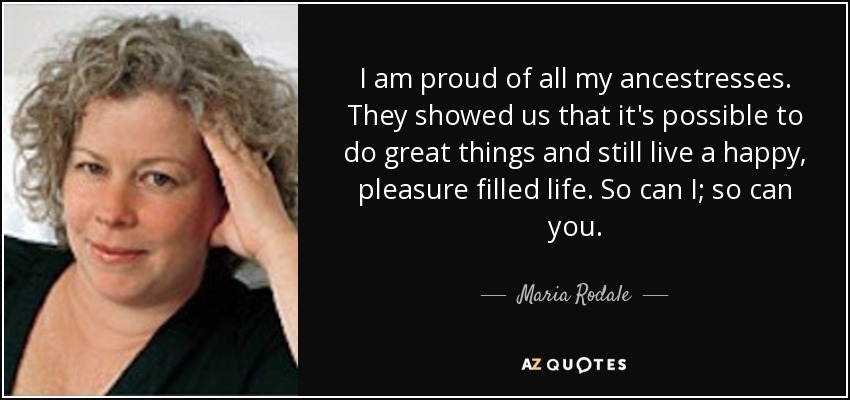 I am proud of all my ancestresses. They showed us that it's possible to do great things and still live a happy, pleasure filled life. So can I; so can you. - Maria Rodale